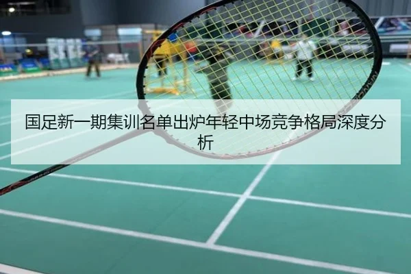 国足新一期集训名单出炉年轻中场竞争格局深度分析