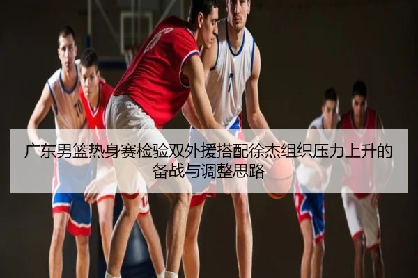 广东男篮热身赛检验双外援搭配徐杰组织压力上升的备战与调整思路