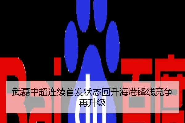 武磊中超连续首发状态回升海港锋线竞争再升级