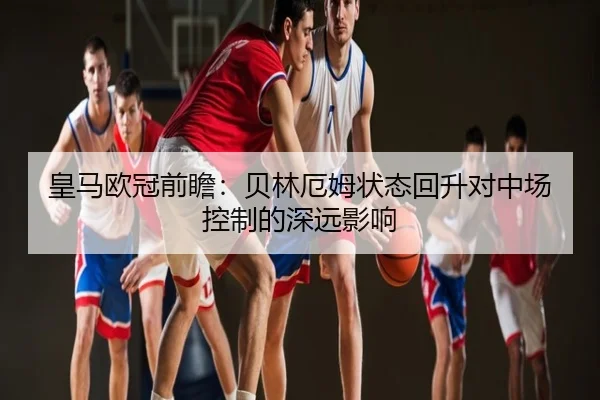 皇马欧冠前瞻：贝林厄姆状态回升对中场控制的深远影响