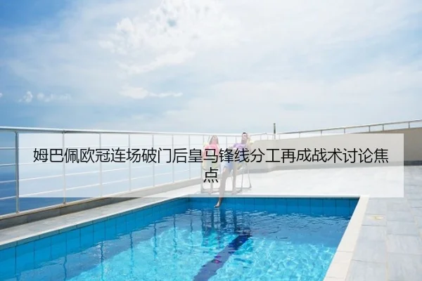 姆巴佩欧冠连场破门后皇马锋线分工再成战术讨论焦点