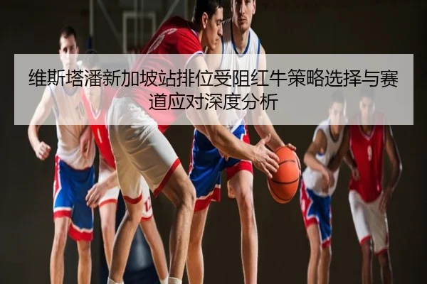 维斯塔潘新加坡站排位受阻红牛策略选择与赛道应对深度分析