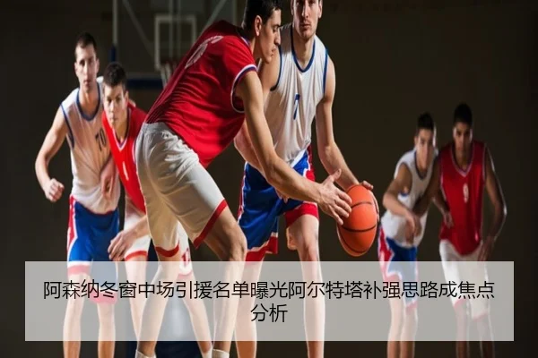 阿森纳冬窗中场引援名单曝光阿尔特塔补强思路成焦点分析